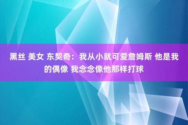 黑丝 美女 东契奇：我从小就可爱詹姆斯 他是我的偶像 我念念像他那样打球