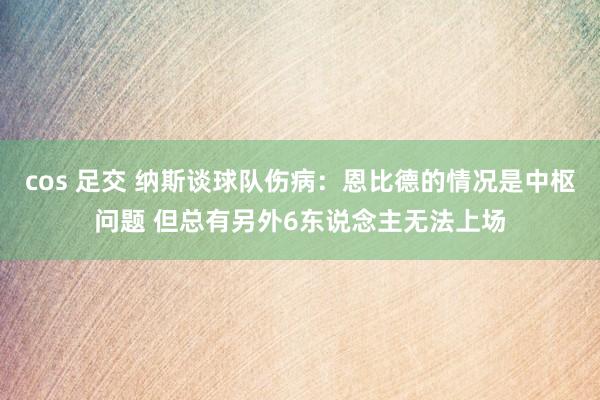 cos 足交 纳斯谈球队伤病：恩比德的情况是中枢问题 但总有另外6东说念主无法上场