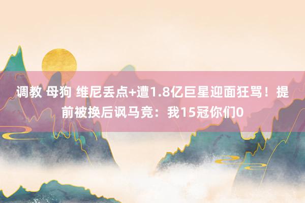 调教 母狗 维尼丢点+遭1.8亿巨星迎面狂骂！提前被换后讽马竞：我15冠你们0