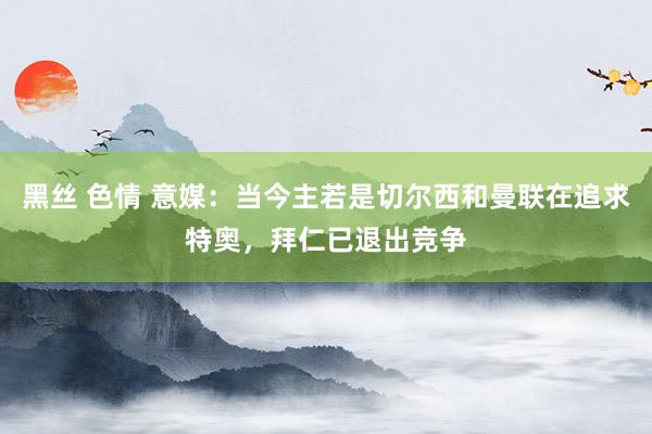 黑丝 色情 意媒：当今主若是切尔西和曼联在追求特奥，拜仁已退出竞争