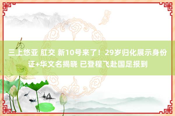 三上悠亚 肛交 新10号来了！29岁归化展示身份证+华文名揭晓 已登程飞赴国足报到