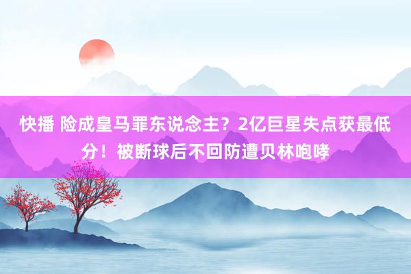 快播 险成皇马罪东说念主？2亿巨星失点获最低分！被断球后不回防遭贝林咆哮