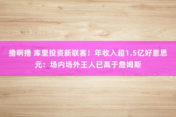 撸啊撸 库里投资新联赛！年收入超1.5亿好意思元：场内场外王人已高于詹姆斯