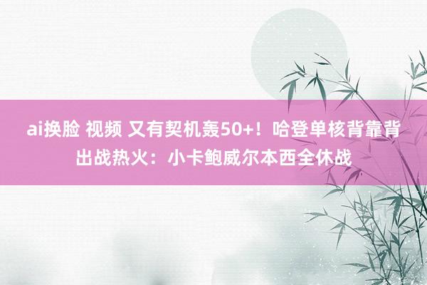 ai换脸 视频 又有契机轰50+！哈登单核背靠背出战热火：小卡鲍威尔本西全休战