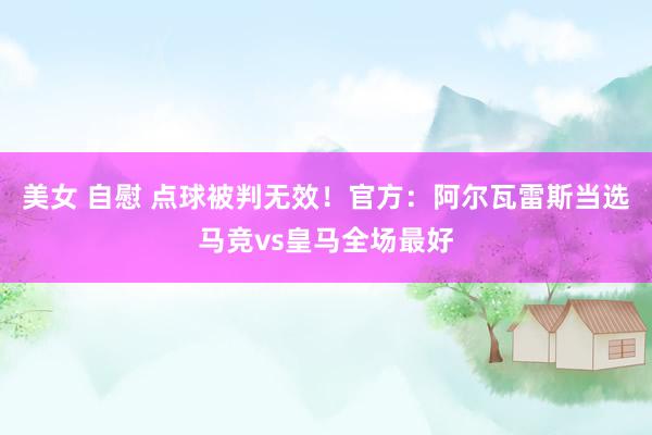 美女 自慰 点球被判无效！官方：阿尔瓦雷斯当选马竞vs皇马全场最好