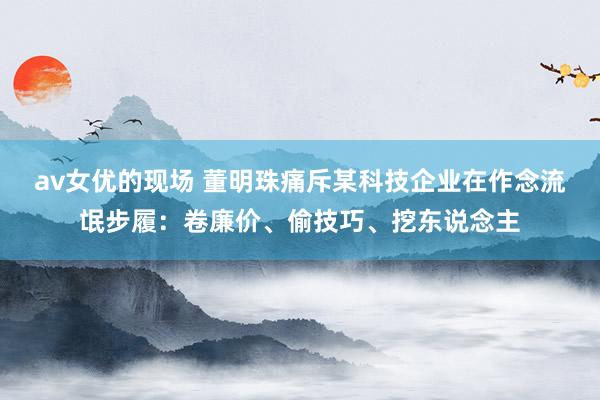 av女优的现场 董明珠痛斥某科技企业在作念流氓步履：卷廉价、偷技巧、挖东说念主