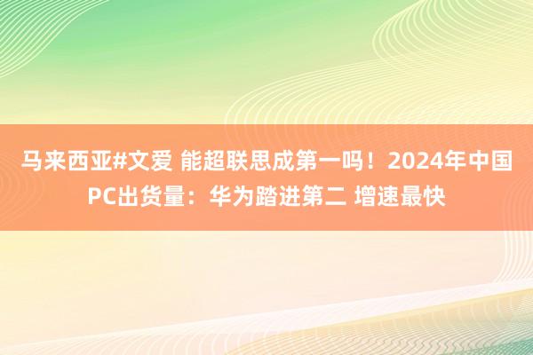 马来西亚#文爱 能超联思成第一吗！2024年中国PC出货量：华为踏进第二 增速最快