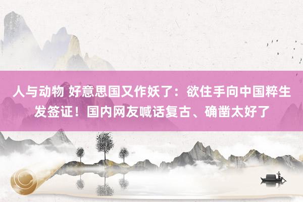 人与动物 好意思国又作妖了：欲住手向中国粹生发签证！国内网友喊话复古、确凿太好了